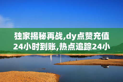 独家揭秘再战,dy点赞充值24小时到账,热点追踪24小时内充值dy点赞，迅速到账，轻松提升你的影响力！！